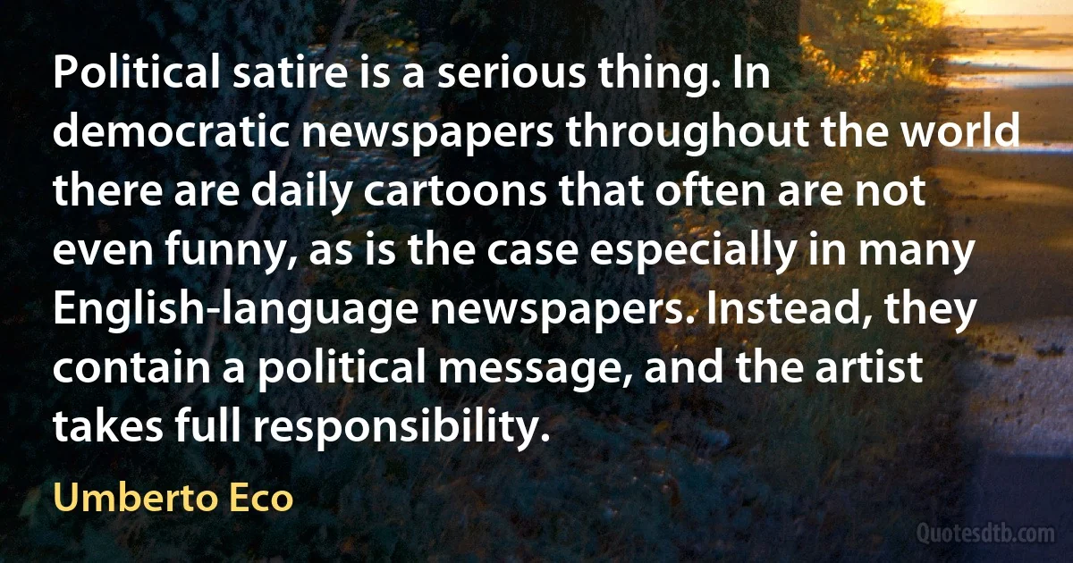 Political satire is a serious thing. In democratic newspapers throughout the world there are daily cartoons that often are not even funny, as is the case especially in many English-language newspapers. Instead, they contain a political message, and the artist takes full responsibility. (Umberto Eco)