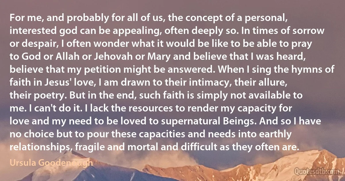 For me, and probably for all of us, the concept of a personal, interested god can be appealing, often deeply so. In times of sorrow or despair, I often wonder what it would be like to be able to pray to God or Allah or Jehovah or Mary and believe that I was heard, believe that my petition might be answered. When I sing the hymns of faith in Jesus' love, I am drawn to their intimacy, their allure, their poetry. But in the end, such faith is simply not available to me. I can't do it. I lack the resources to render my capacity for love and my need to be loved to supernatural Beings. And so I have no choice but to pour these capacities and needs into earthly relationships, fragile and mortal and difficult as they often are. (Ursula Goodenough)