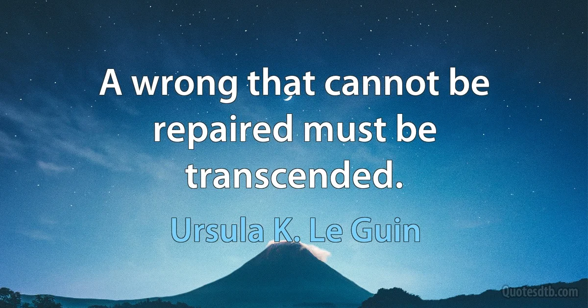 A wrong that cannot be repaired must be transcended. (Ursula K. Le Guin)