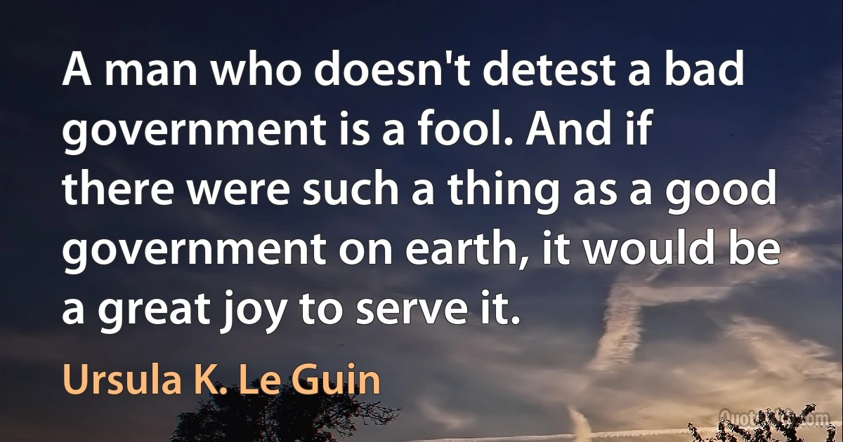 A man who doesn't detest a bad government is a fool. And if there were such a thing as a good government on earth, it would be a great joy to serve it. (Ursula K. Le Guin)