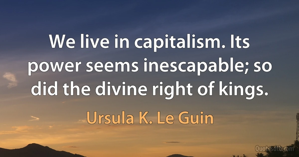 We live in capitalism. Its power seems inescapable; so did the divine right of kings. (Ursula K. Le Guin)