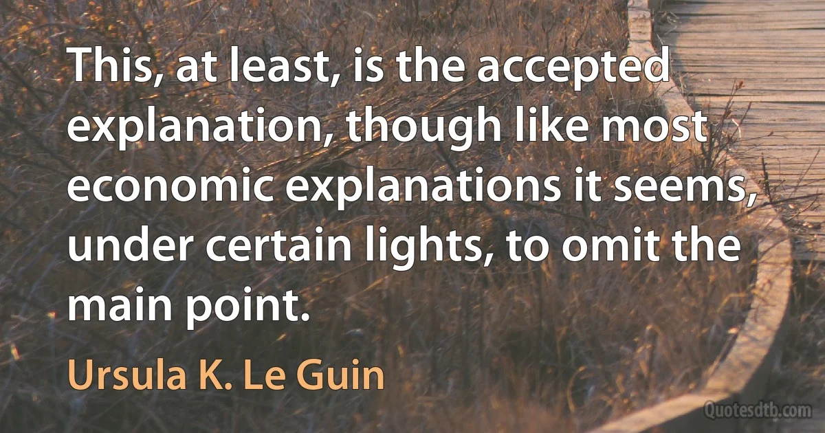 This, at least, is the accepted explanation, though like most economic explanations it seems, under certain lights, to omit the main point. (Ursula K. Le Guin)