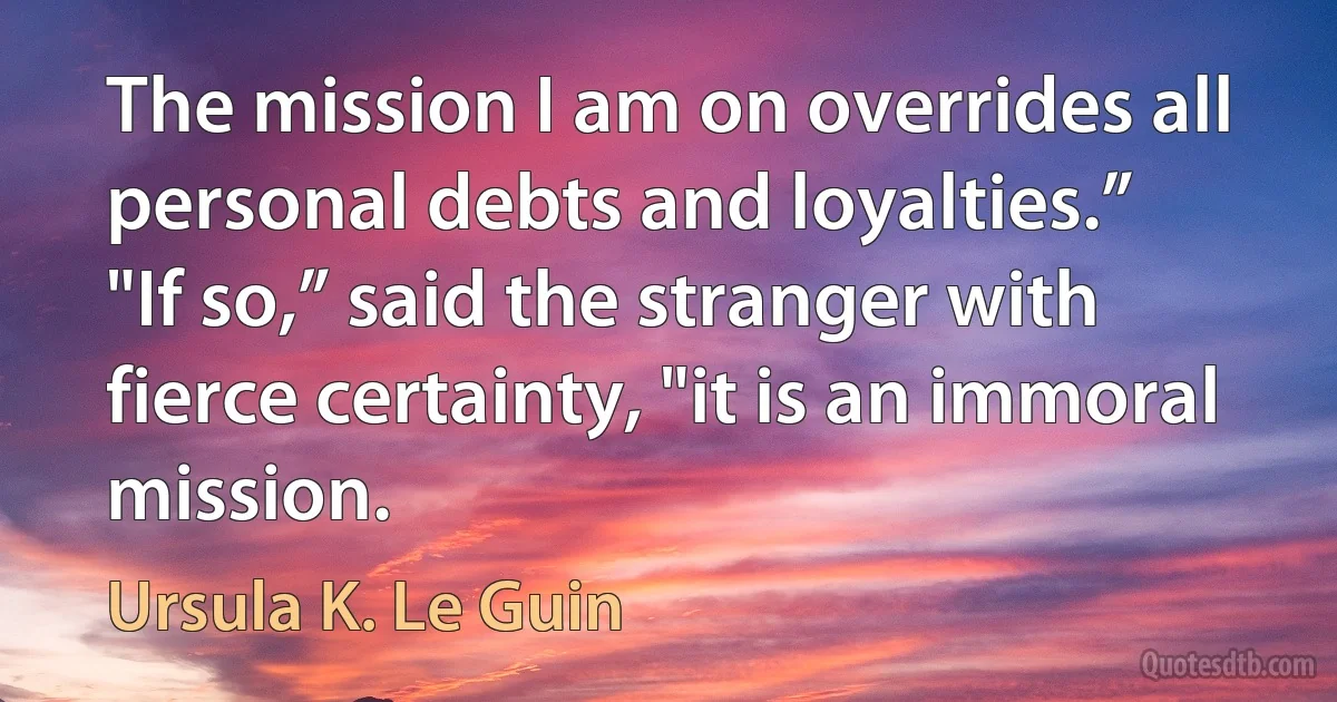 The mission I am on overrides all personal debts and loyalties.”
"If so,” said the stranger with fierce certainty, "it is an immoral mission. (Ursula K. Le Guin)