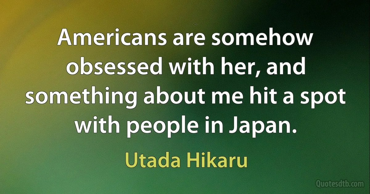 Americans are somehow obsessed with her, and something about me hit a spot with people in Japan. (Utada Hikaru)