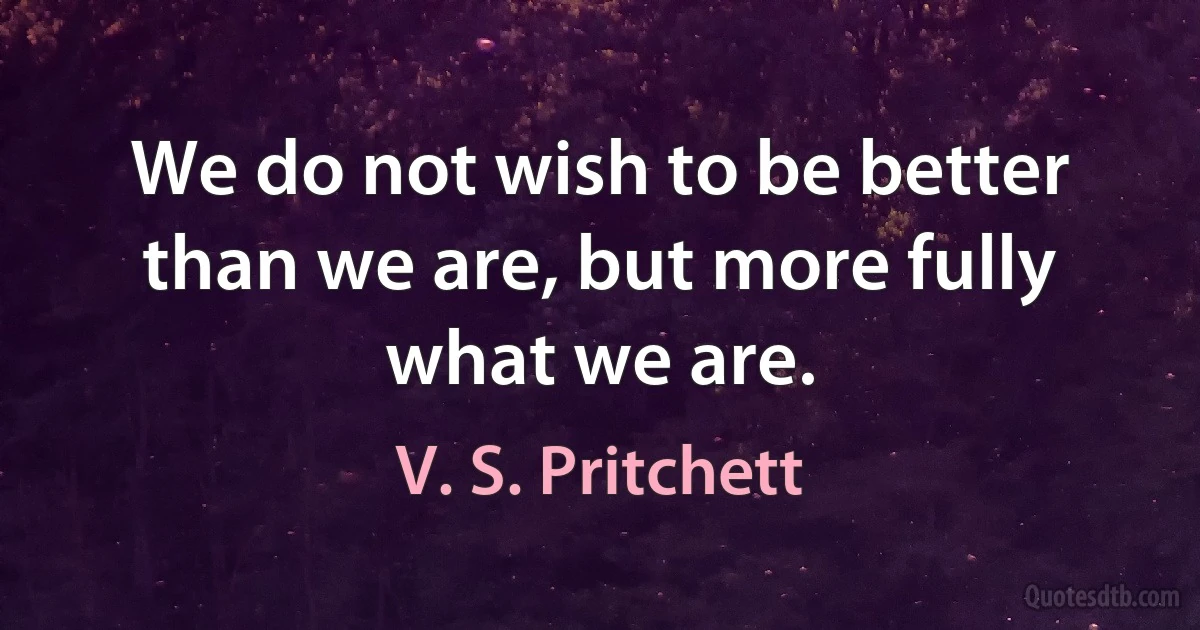 We do not wish to be better than we are, but more fully what we are. (V. S. Pritchett)