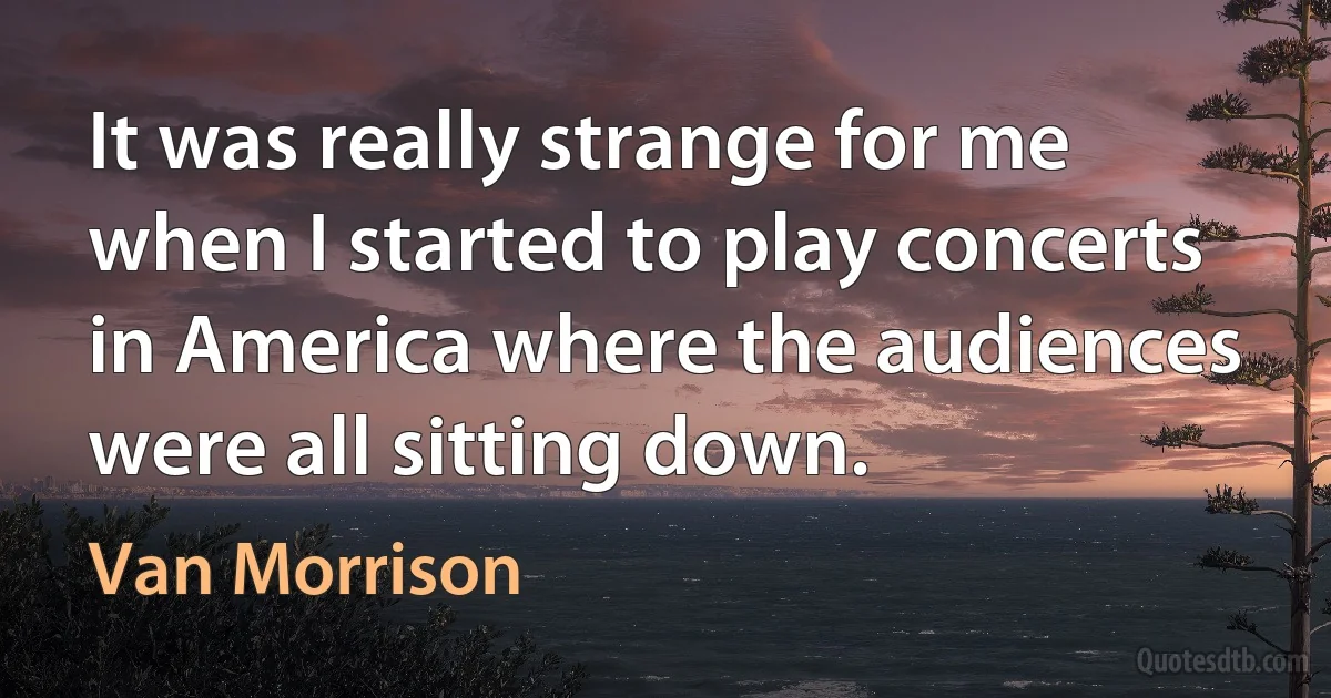 It was really strange for me when I started to play concerts in America where the audiences were all sitting down. (Van Morrison)