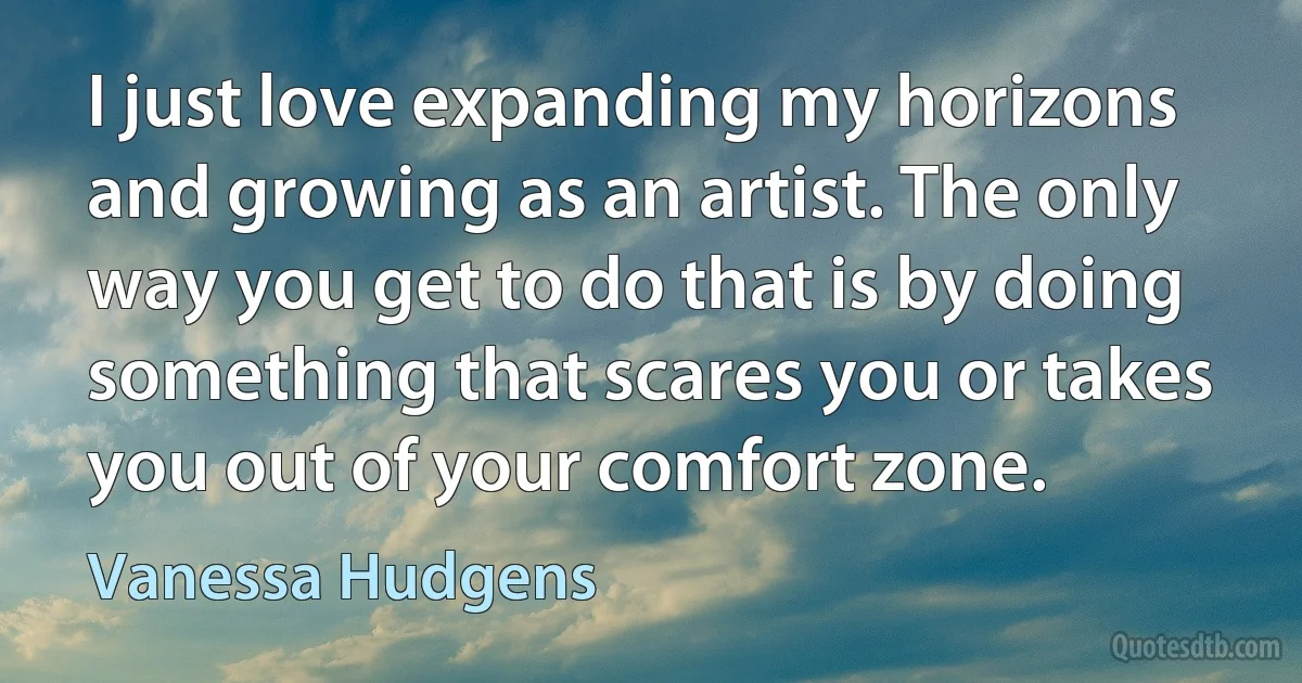 I just love expanding my horizons and growing as an artist. The only way you get to do that is by doing something that scares you or takes you out of your comfort zone. (Vanessa Hudgens)