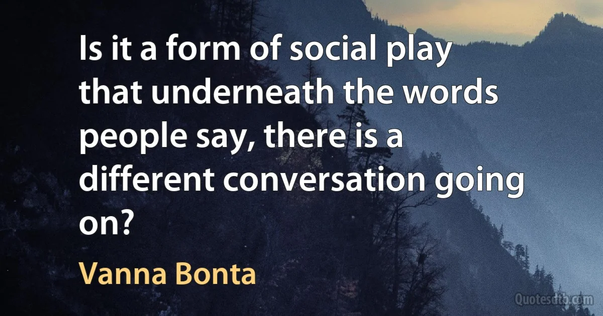 Is it a form of social play that underneath the words people say, there is a different conversation going on? (Vanna Bonta)