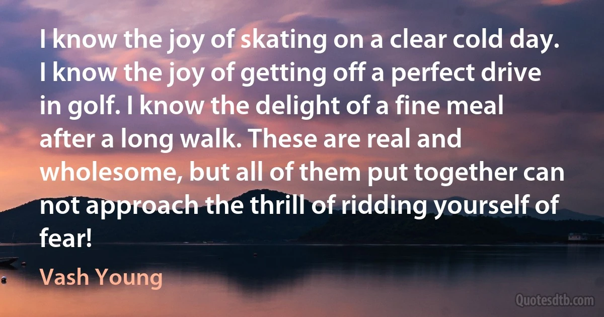 I know the joy of skating on a clear cold day. I know the joy of getting off a perfect drive in golf. I know the delight of a fine meal after a long walk. These are real and wholesome, but all of them put together can not approach the thrill of ridding yourself of fear! (Vash Young)