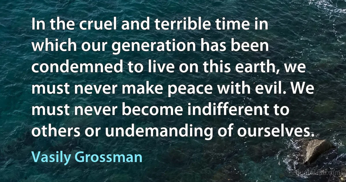 In the cruel and terrible time in which our generation has been condemned to live on this earth, we must never make peace with evil. We must never become indifferent to others or undemanding of ourselves. (Vasily Grossman)