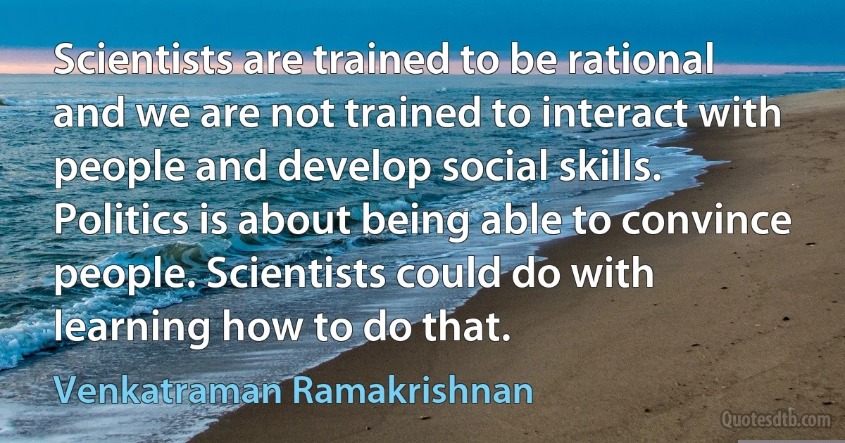 Scientists are trained to be rational and we are not trained to interact with people and develop social skills. Politics is about being able to convince people. Scientists could do with learning how to do that. (Venkatraman Ramakrishnan)