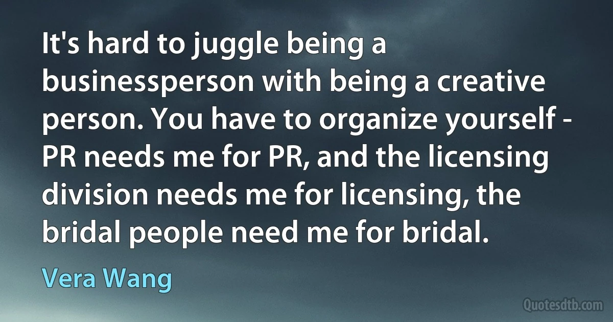 It's hard to juggle being a businessperson with being a creative person. You have to organize yourself - PR needs me for PR, and the licensing division needs me for licensing, the bridal people need me for bridal. (Vera Wang)