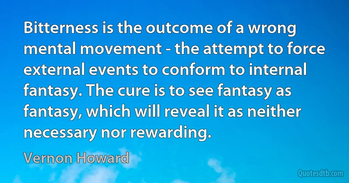 Bitterness is the outcome of a wrong mental movement - the attempt to force external events to conform to internal fantasy. The cure is to see fantasy as fantasy, which will reveal it as neither necessary nor rewarding. (Vernon Howard)