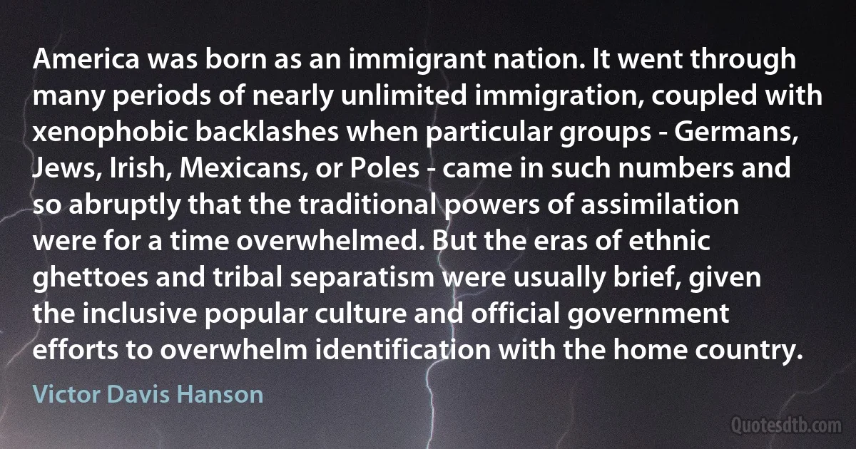 America was born as an immigrant nation. It went through many periods of nearly unlimited immigration, coupled with xenophobic backlashes when particular groups - Germans, Jews, Irish, Mexicans, or Poles - came in such numbers and so abruptly that the traditional powers of assimilation were for a time overwhelmed. But the eras of ethnic ghettoes and tribal separatism were usually brief, given the inclusive popular culture and official government efforts to overwhelm identification with the home country. (Victor Davis Hanson)