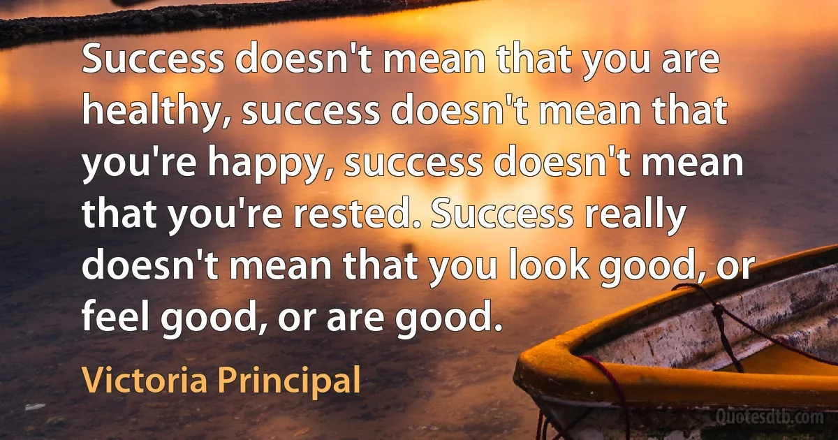 Success doesn't mean that you are healthy, success doesn't mean that you're happy, success doesn't mean that you're rested. Success really doesn't mean that you look good, or feel good, or are good. (Victoria Principal)