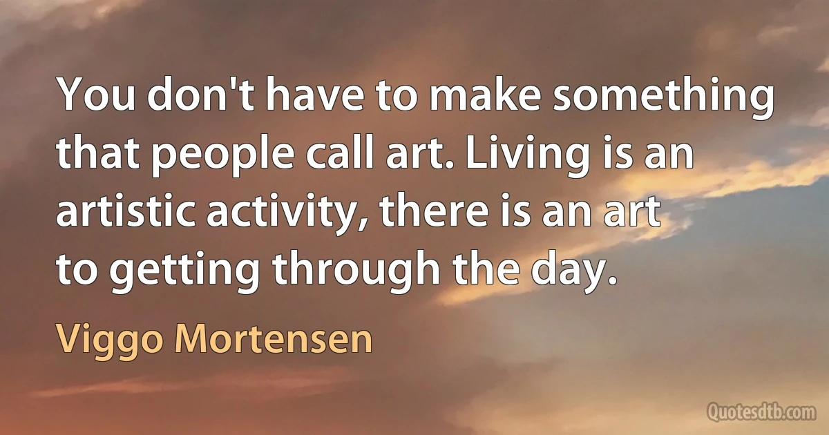 You don't have to make something that people call art. Living is an artistic activity, there is an art to getting through the day. (Viggo Mortensen)