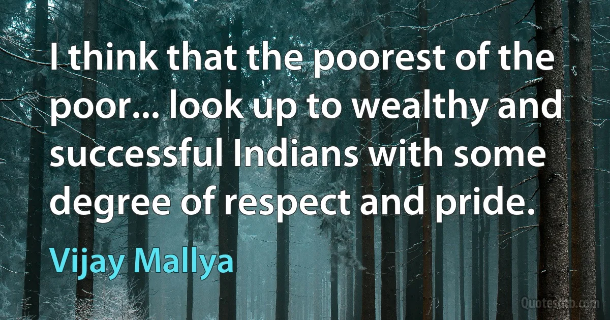 I think that the poorest of the poor... look up to wealthy and successful Indians with some degree of respect and pride. (Vijay Mallya)