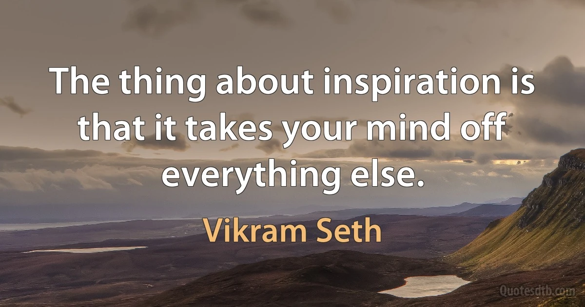 The thing about inspiration is that it takes your mind off everything else. (Vikram Seth)