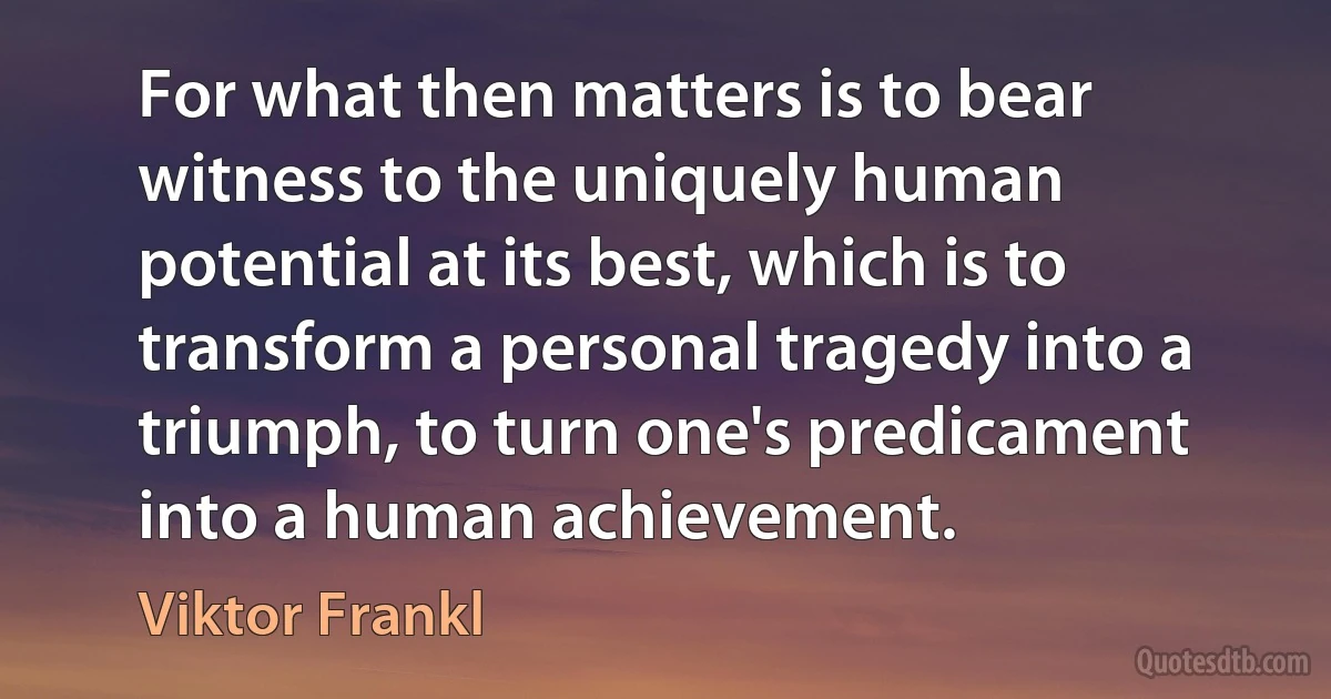 For what then matters is to bear witness to the uniquely human potential at its best, which is to transform a personal tragedy into a triumph, to turn one's predicament into a human achievement. (Viktor Frankl)