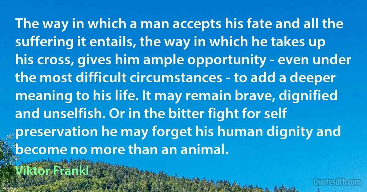 The way in which a man accepts his fate and all the suffering it entails, the way in which he takes up his cross, gives him ample opportunity - even under the most difficult circumstances - to add a deeper meaning to his life. It may remain brave, dignified and unselfish. Or in the bitter fight for self preservation he may forget his human dignity and become no more than an animal. (Viktor Frankl)