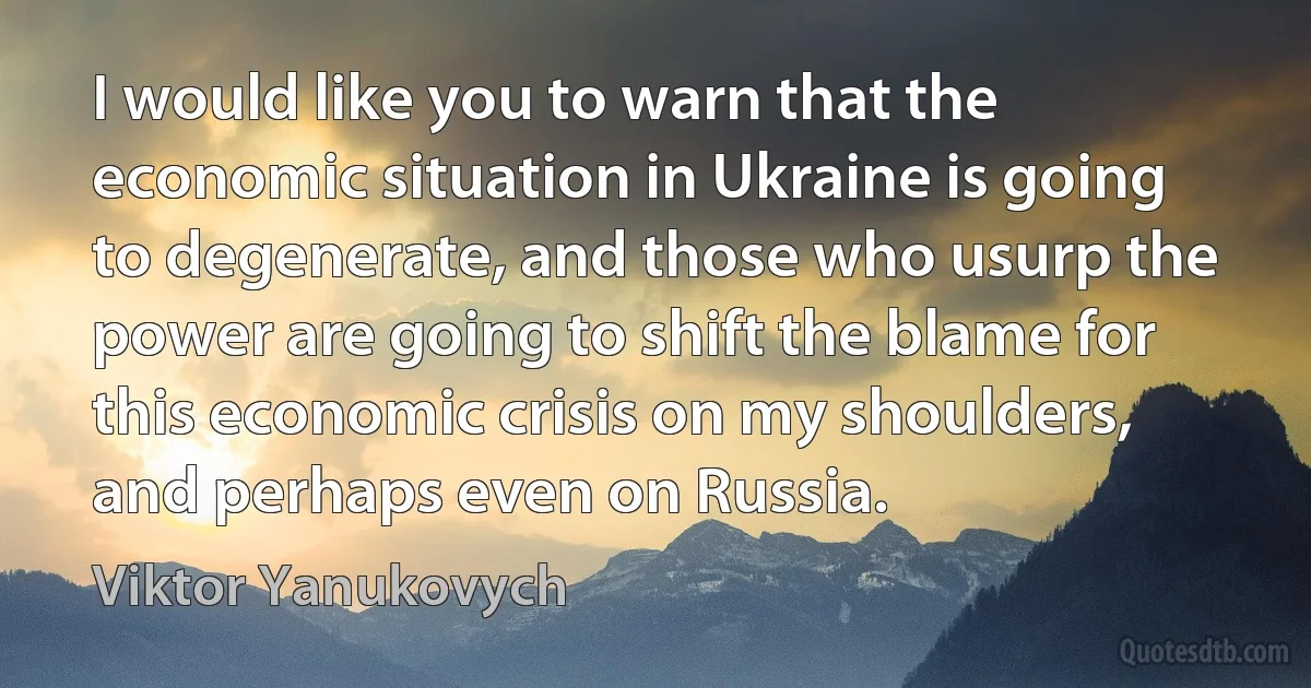 I would like you to warn that the economic situation in Ukraine is going to degenerate, and those who usurp the power are going to shift the blame for this economic crisis on my shoulders, and perhaps even on Russia. (Viktor Yanukovych)