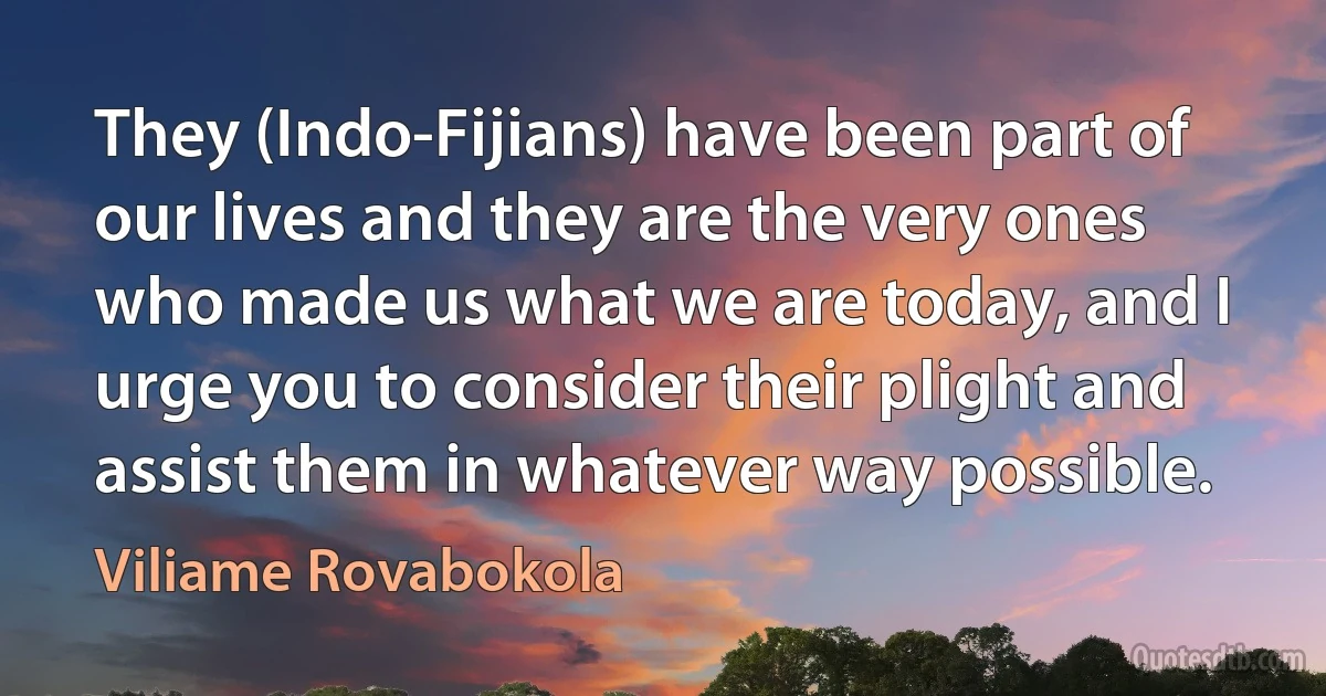 They (Indo-Fijians) have been part of our lives and they are the very ones who made us what we are today, and I urge you to consider their plight and assist them in whatever way possible. (Viliame Rovabokola)