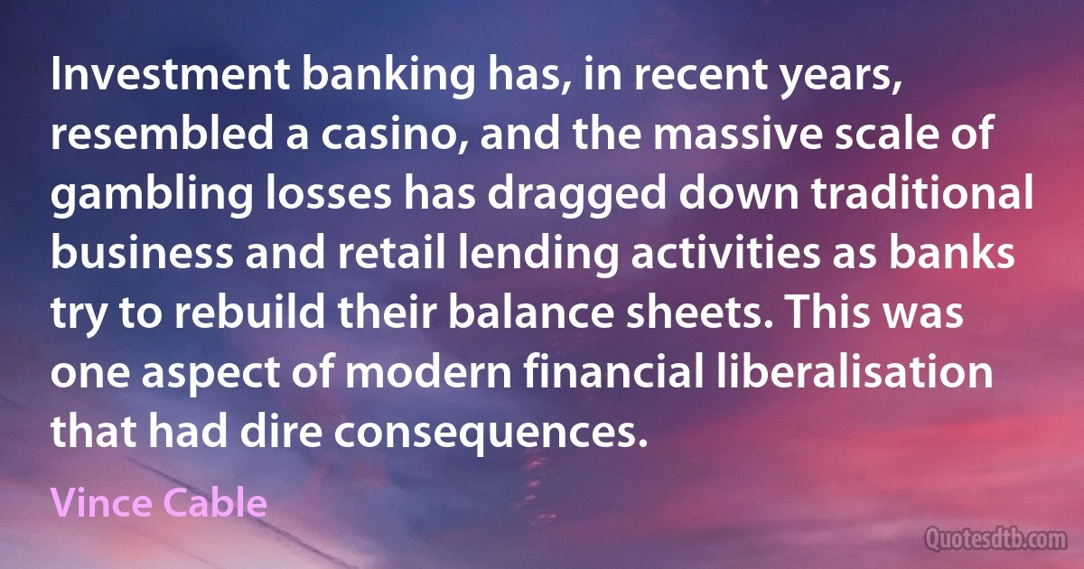 Investment banking has, in recent years, resembled a casino, and the massive scale of gambling losses has dragged down traditional business and retail lending activities as banks try to rebuild their balance sheets. This was one aspect of modern financial liberalisation that had dire consequences. (Vince Cable)