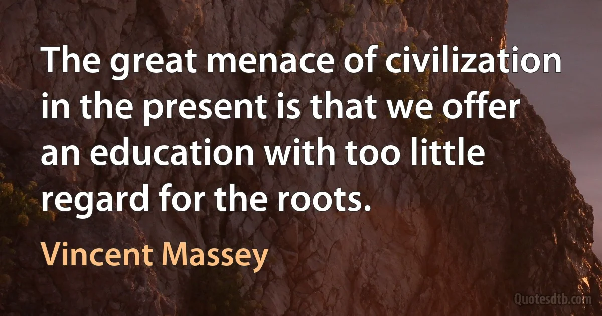 The great menace of civilization in the present is that we offer an education with too little regard for the roots. (Vincent Massey)