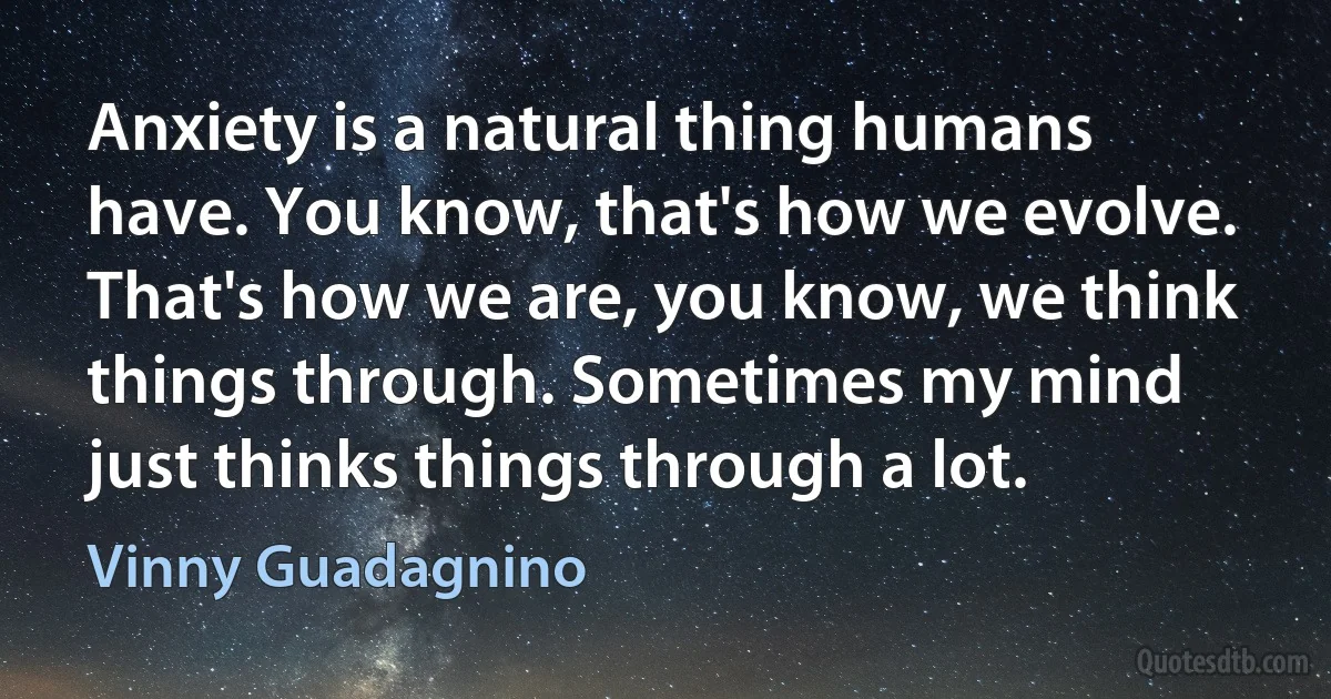 Anxiety is a natural thing humans have. You know, that's how we evolve. That's how we are, you know, we think things through. Sometimes my mind just thinks things through a lot. (Vinny Guadagnino)