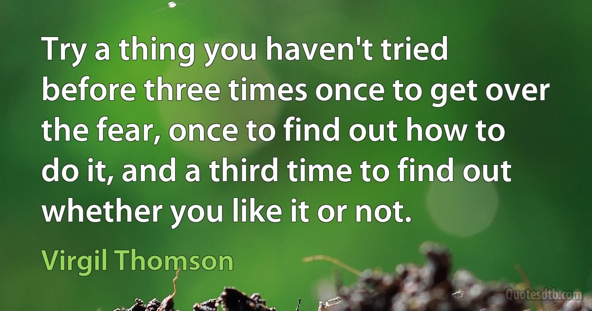 Try a thing you haven't tried before three times once to get over the fear, once to find out how to do it, and a third time to find out whether you like it or not. (Virgil Thomson)