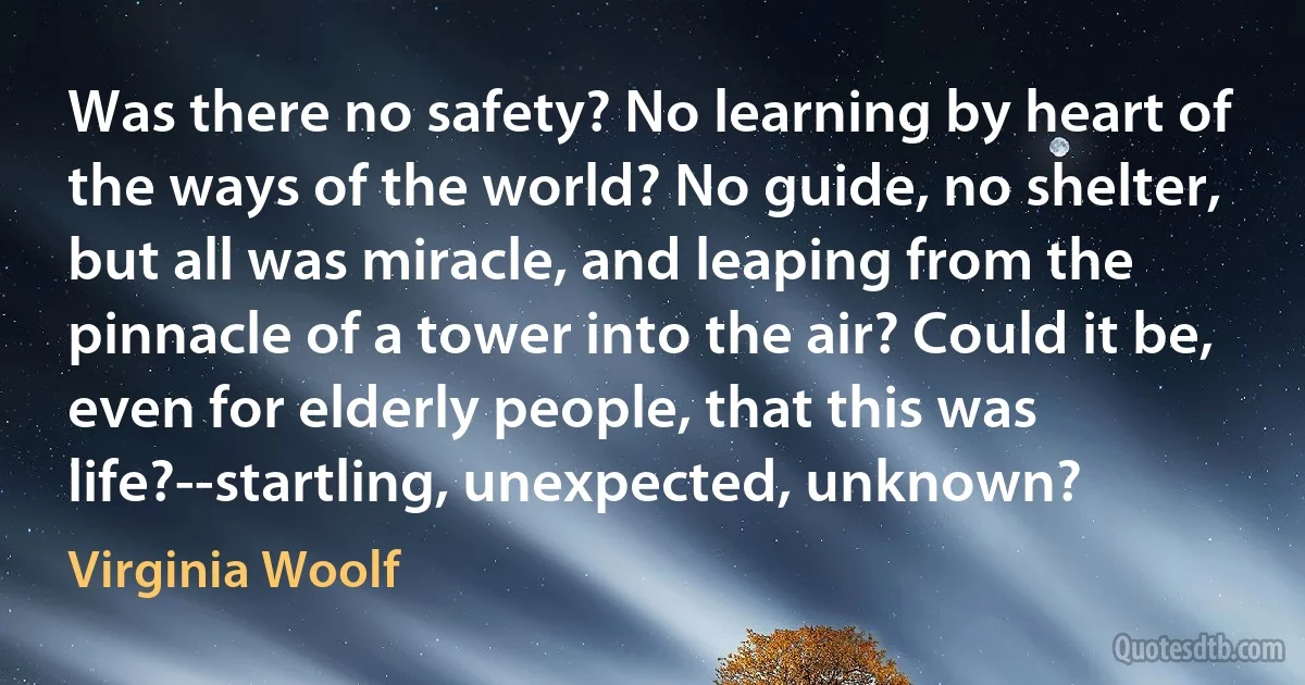 Was there no safety? No learning by heart of the ways of the world? No guide, no shelter, but all was miracle, and leaping from the pinnacle of a tower into the air? Could it be, even for elderly people, that this was life?--startling, unexpected, unknown? (Virginia Woolf)