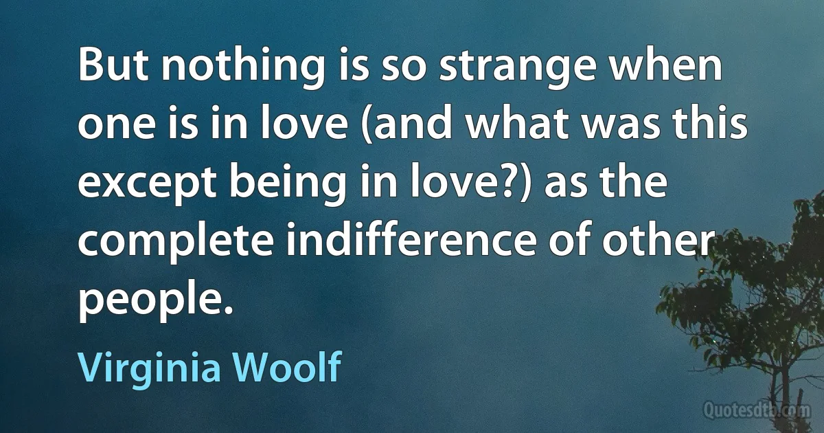 But nothing is so strange when one is in love (and what was this except being in love?) as the complete indifference of other people. (Virginia Woolf)