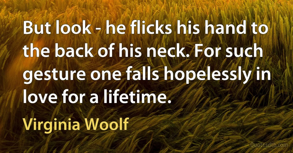 But look - he flicks his hand to the back of his neck. For such gesture one falls hopelessly in love for a lifetime. (Virginia Woolf)