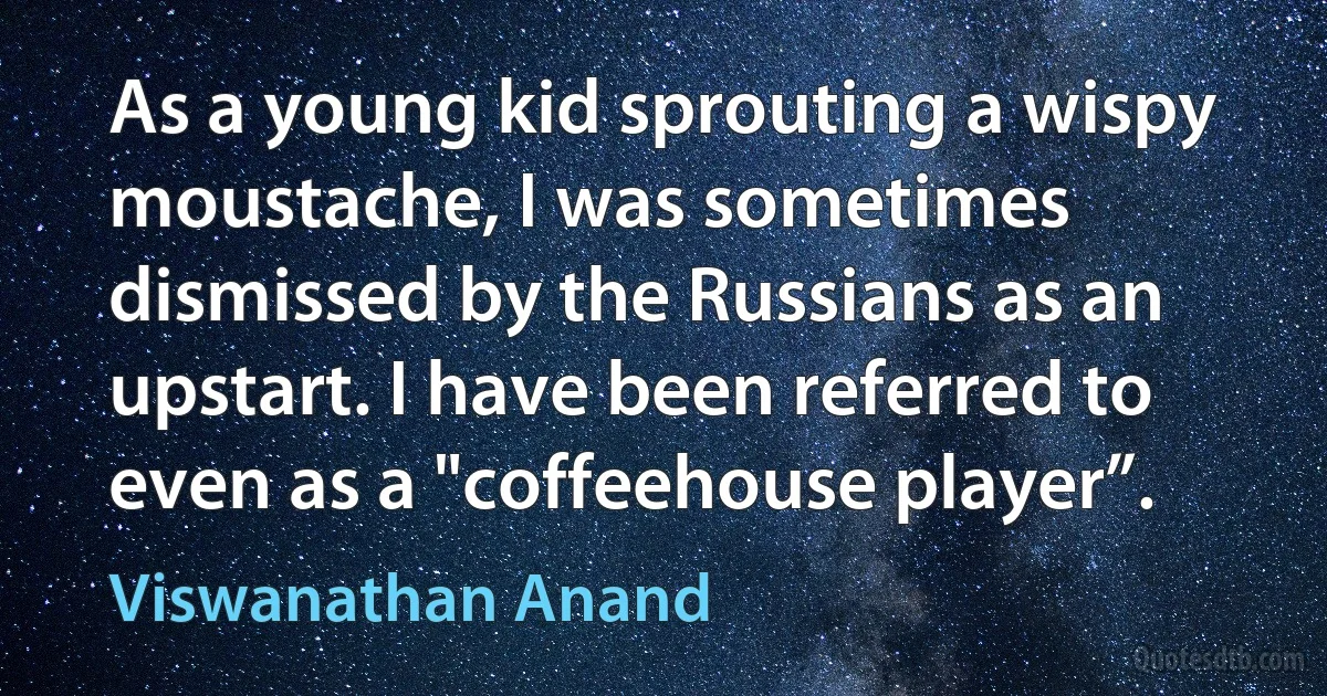 As a young kid sprouting a wispy moustache, I was sometimes dismissed by the Russians as an upstart. I have been referred to even as a "coffeehouse player”. (Viswanathan Anand)