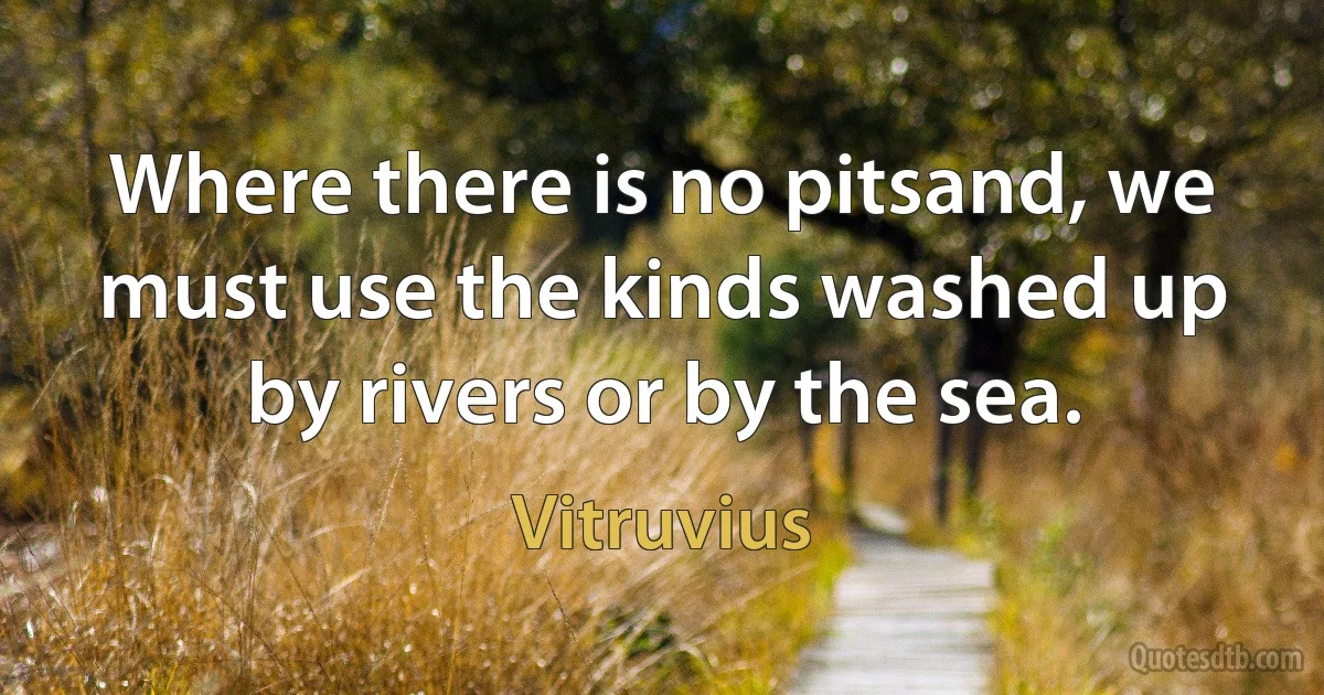 Where there is no pitsand, we must use the kinds washed up by rivers or by the sea. (Vitruvius)