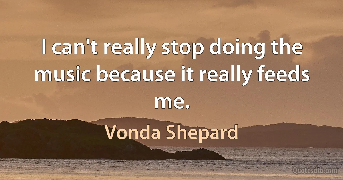 I can't really stop doing the music because it really feeds me. (Vonda Shepard)