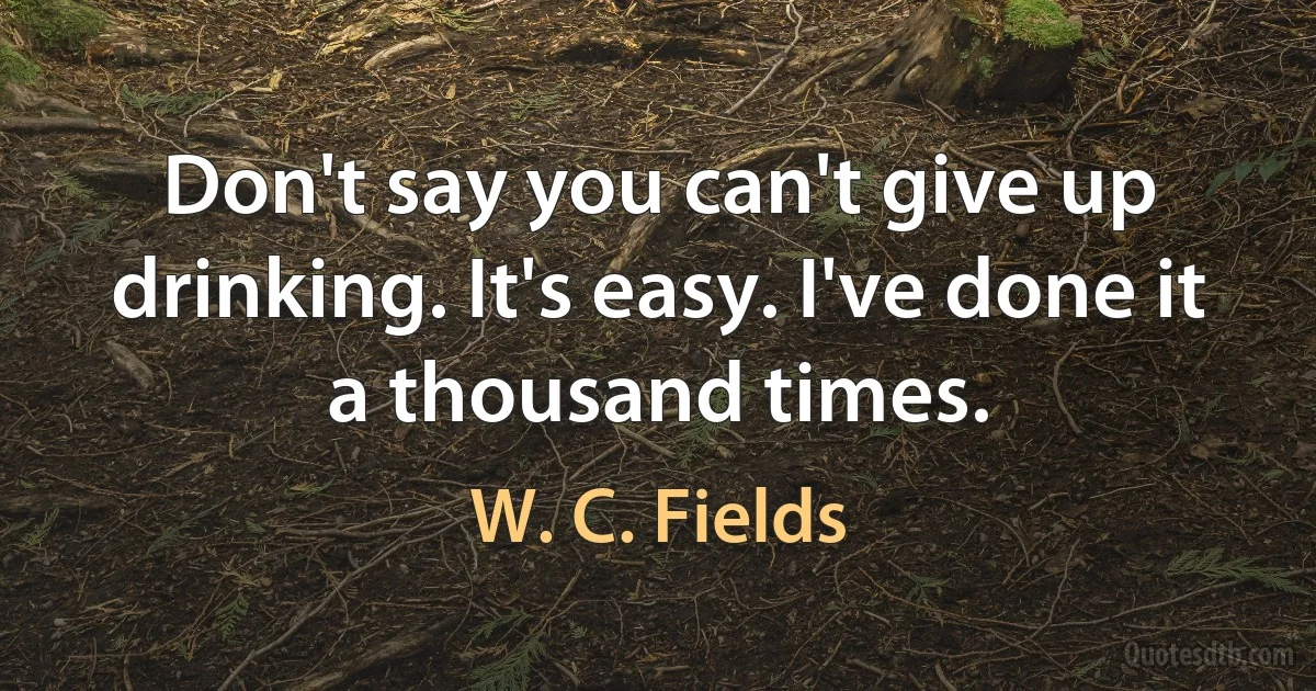 Don't say you can't give up drinking. It's easy. I've done it a thousand times. (W. C. Fields)