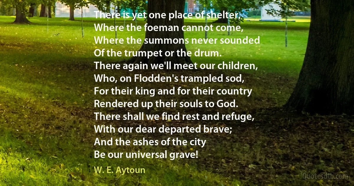 There is yet one place of shelter,
Where the foeman cannot come,
Where the summons never sounded
Of the trumpet or the drum.
There again we'll meet our children,
Who, on Flodden's trampled sod,
For their king and for their country
Rendered up their souls to God.
There shall we find rest and refuge,
With our dear departed brave;
And the ashes of the city
Be our universal grave! (W. E. Aytoun)