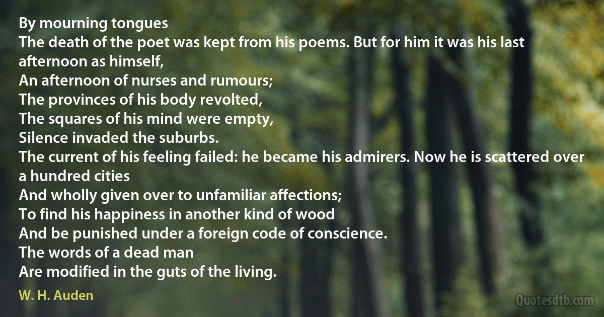 By mourning tongues
The death of the poet was kept from his poems. But for him it was his last afternoon as himself,
An afternoon of nurses and rumours;
The provinces of his body revolted,
The squares of his mind were empty,
Silence invaded the suburbs.
The current of his feeling failed: he became his admirers. Now he is scattered over a hundred cities
And wholly given over to unfamiliar affections;
To find his happiness in another kind of wood
And be punished under a foreign code of conscience.
The words of a dead man
Are modified in the guts of the living. (W. H. Auden)