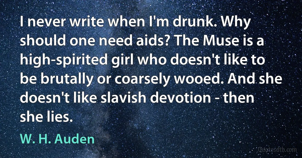 I never write when I'm drunk. Why should one need aids? The Muse is a high-spirited girl who doesn't like to be brutally or coarsely wooed. And she doesn't like slavish devotion - then she lies. (W. H. Auden)