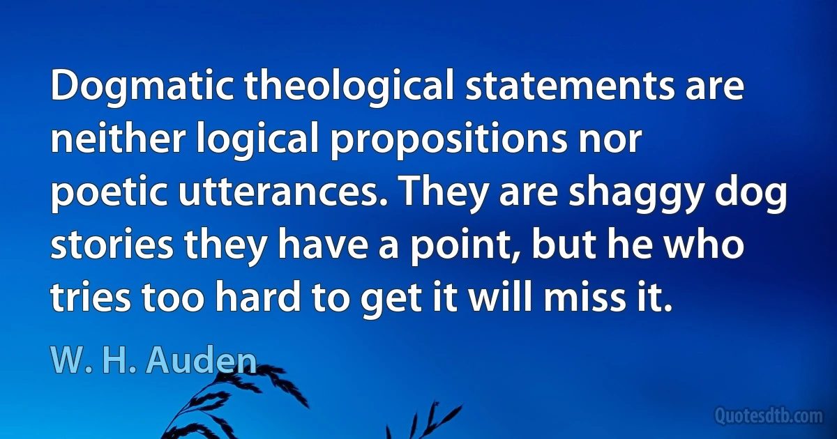 Dogmatic theological statements are neither logical propositions nor poetic utterances. They are shaggy dog stories they have a point, but he who tries too hard to get it will miss it. (W. H. Auden)