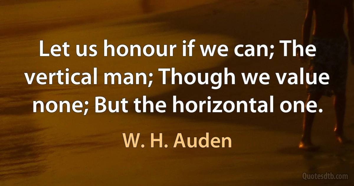 Let us honour if we can; The vertical man; Though we value none; But the horizontal one. (W. H. Auden)