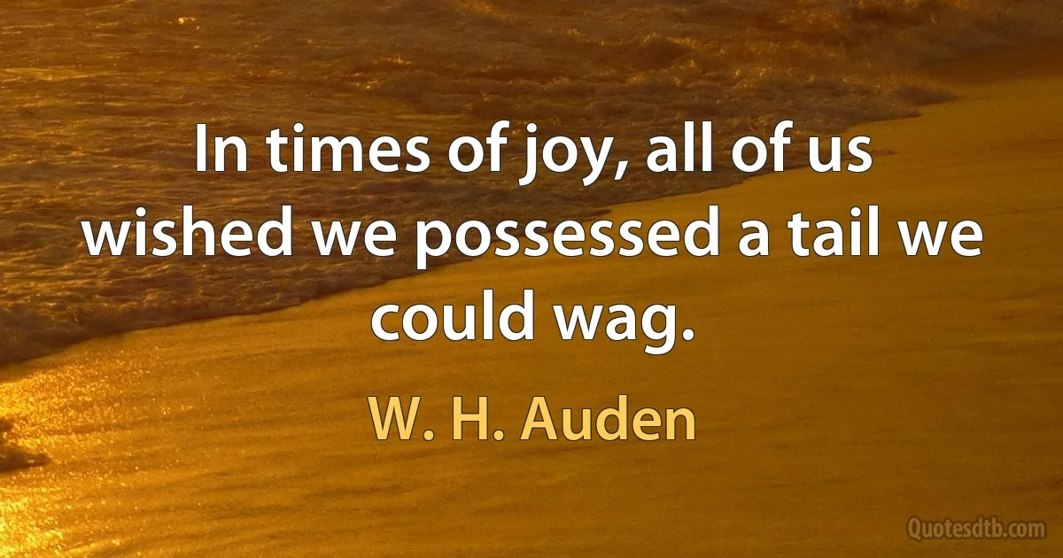 In times of joy, all of us wished we possessed a tail we could wag. (W. H. Auden)