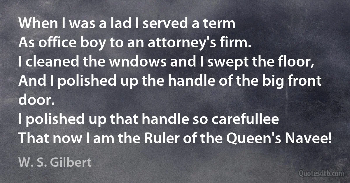 When I was a lad I served a term
As office boy to an attorney's firm.
I cleaned the wndows and I swept the floor,
And I polished up the handle of the big front door.
I polished up that handle so carefullee
That now I am the Ruler of the Queen's Navee! (W. S. Gilbert)