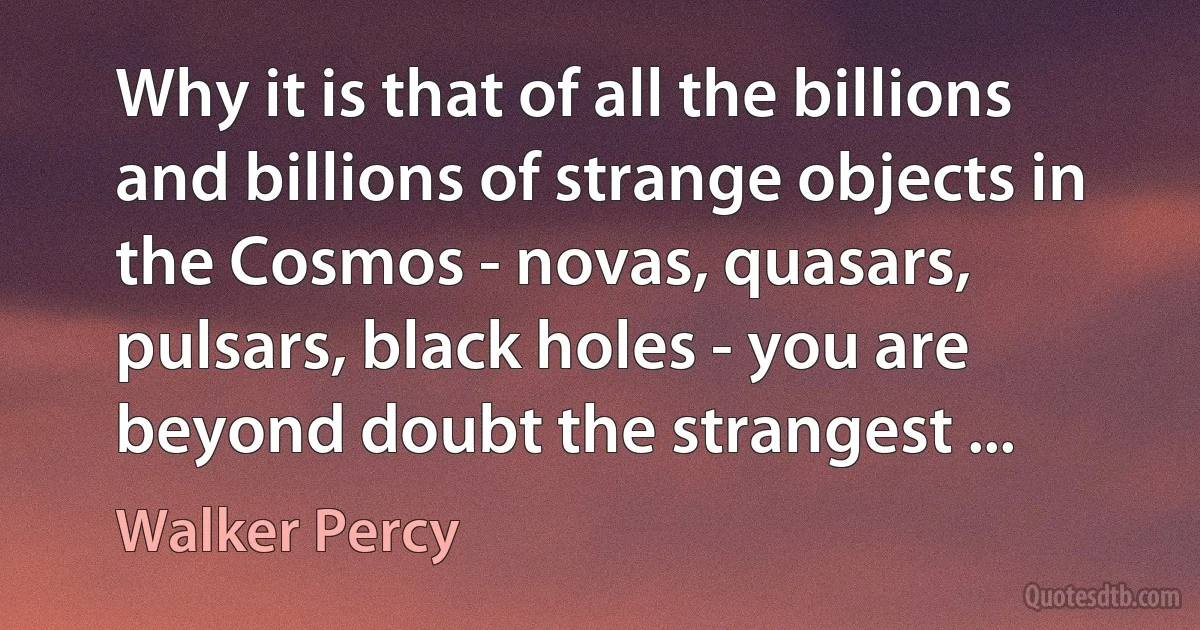 Why it is that of all the billions and billions of strange objects in the Cosmos - novas, quasars, pulsars, black holes - you are beyond doubt the strangest ... (Walker Percy)