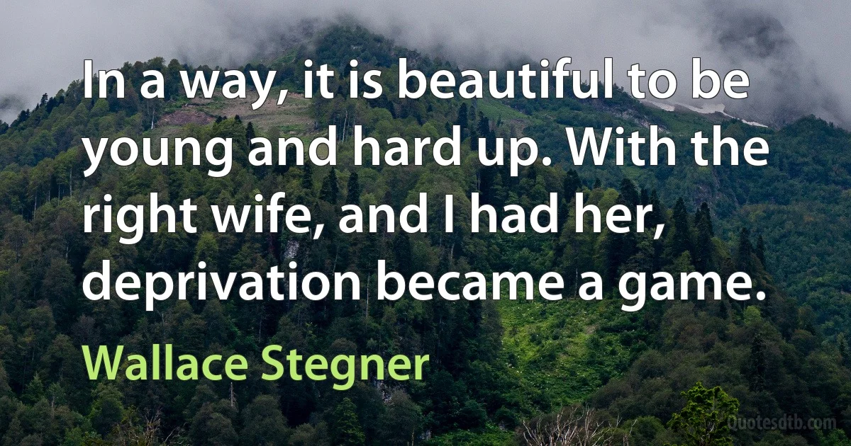 In a way, it is beautiful to be young and hard up. With the right wife, and I had her, deprivation became a game. (Wallace Stegner)