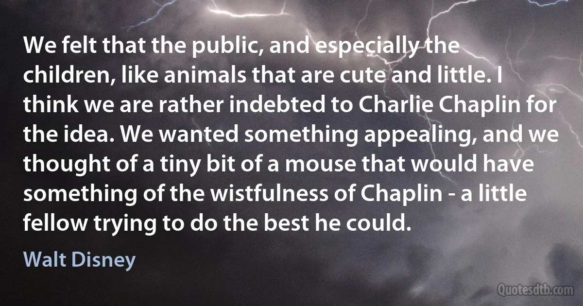 We felt that the public, and especially the children, like animals that are cute and little. I think we are rather indebted to Charlie Chaplin for the idea. We wanted something appealing, and we thought of a tiny bit of a mouse that would have something of the wistfulness of Chaplin - a little fellow trying to do the best he could. (Walt Disney)