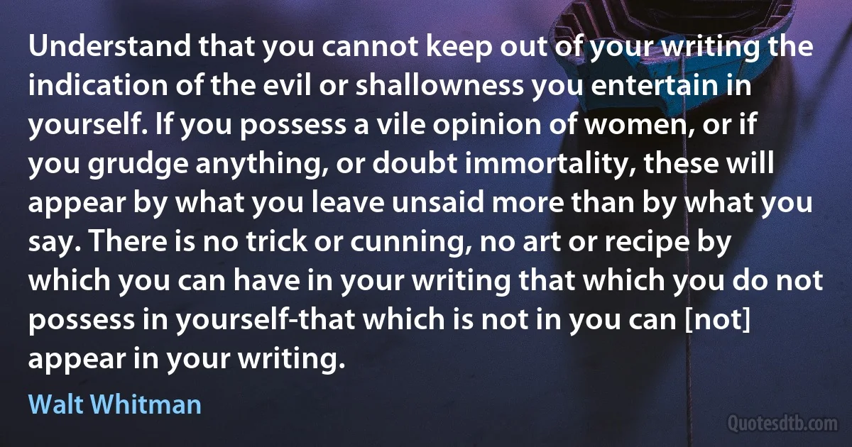 Understand that you cannot keep out of your writing the indication of the evil or shallowness you entertain in yourself. If you possess a vile opinion of women, or if you grudge anything, or doubt immortality, these will appear by what you leave unsaid more than by what you say. There is no trick or cunning, no art or recipe by which you can have in your writing that which you do not possess in yourself-that which is not in you can [not] appear in your writing. (Walt Whitman)