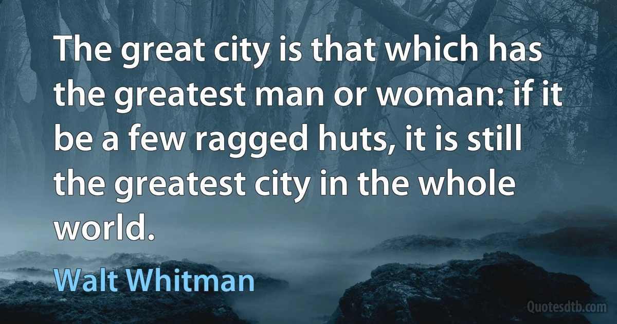 The great city is that which has the greatest man or woman: if it be a few ragged huts, it is still the greatest city in the whole world. (Walt Whitman)