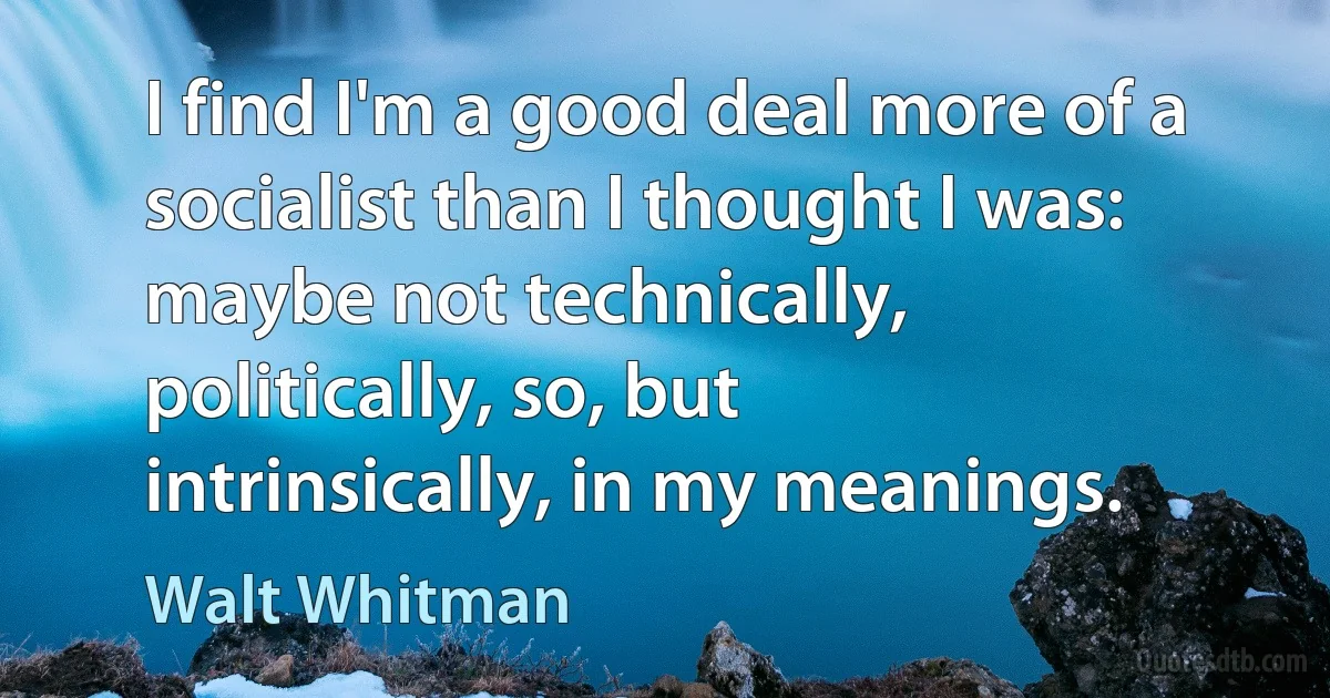 I find I'm a good deal more of a socialist than I thought I was: maybe not technically, politically, so, but intrinsically, in my meanings. (Walt Whitman)